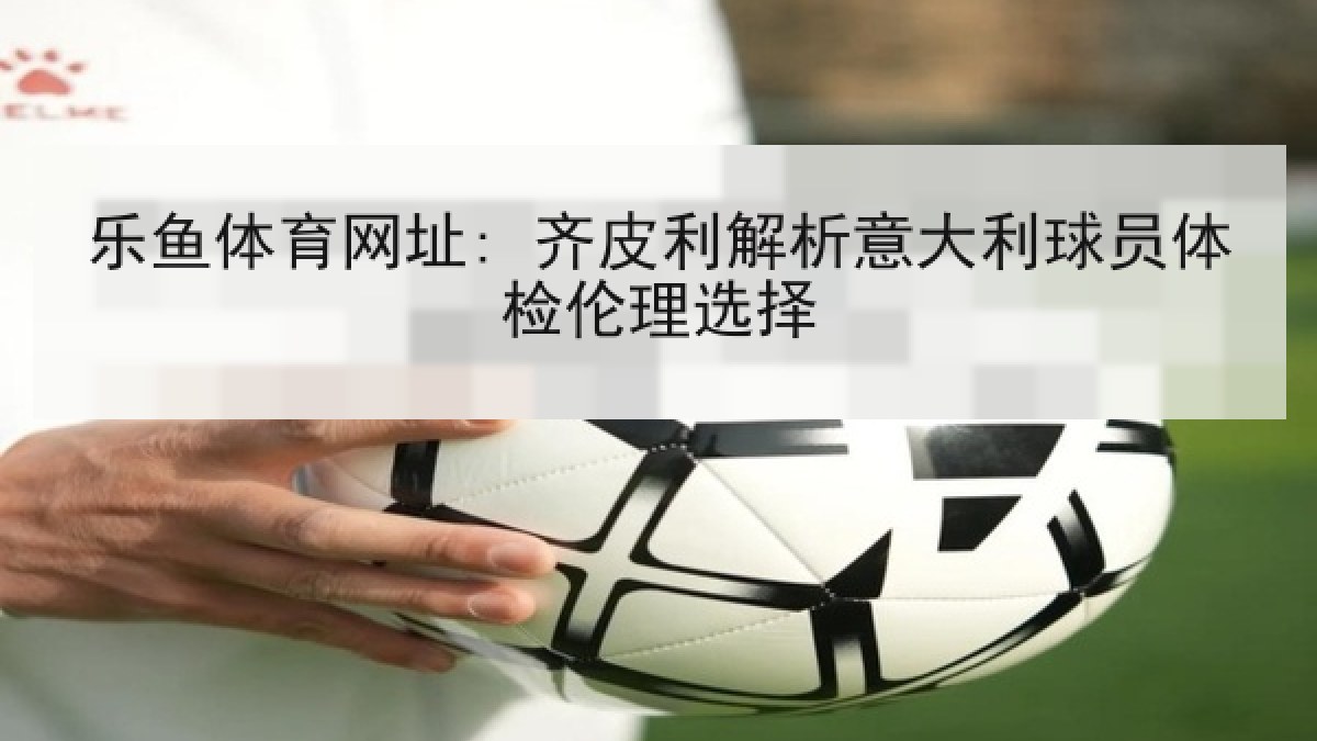 乐鱼体育网址: 齐皮利解析意大利球员体检伦理选择 乐鱼体育网址: 齐皮利解析意大利球员体检伦理选择