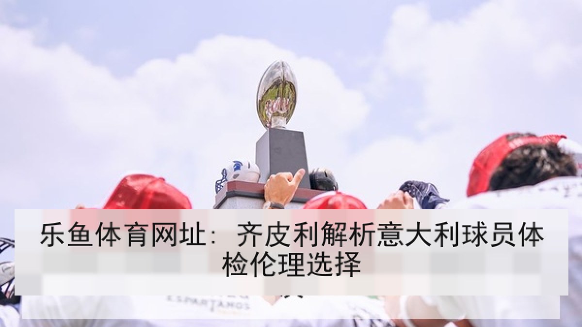乐鱼体育网址: 齐皮利解析意大利球员体检伦理选择