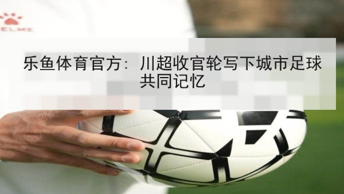 乐鱼体育官方: 川超收官轮写下城市足球共同记忆