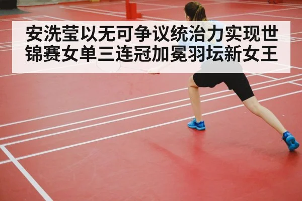 安洗莹以无可争议统治力实现世锦赛女单三连冠加冕羽坛新女王